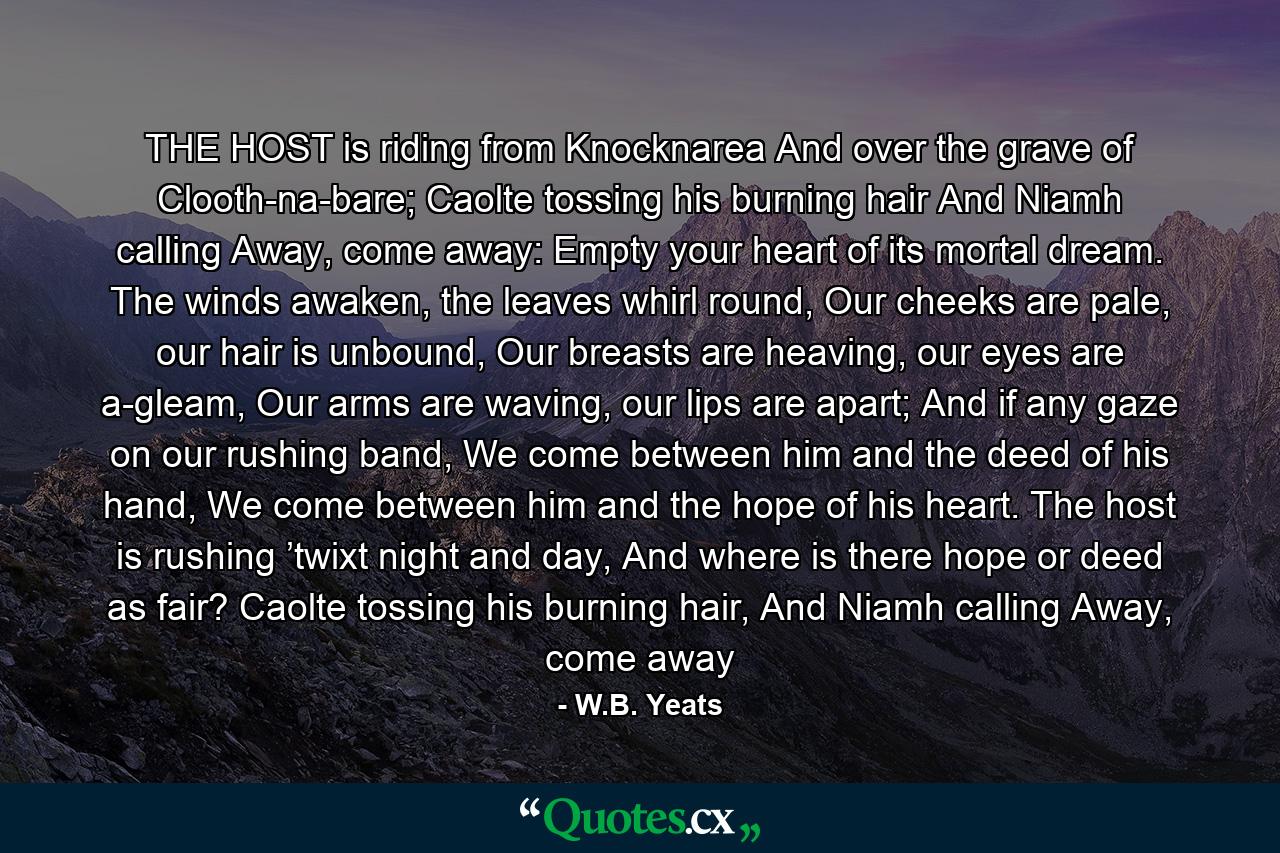 THE HOST is riding from Knocknarea And over the grave of Clooth-na-bare; Caolte tossing his burning hair And Niamh calling Away, come away: Empty your heart of its mortal dream. The winds awaken, the leaves whirl round, Our cheeks are pale, our hair is unbound, Our breasts are heaving, our eyes are a-gleam, Our arms are waving, our lips are apart; And if any gaze on our rushing band, We come between him and the deed of his hand, We come between him and the hope of his heart. The host is rushing ’twixt night and day, And where is there hope or deed as fair? Caolte tossing his burning hair, And Niamh calling Away, come away - Quote by W.B. Yeats
