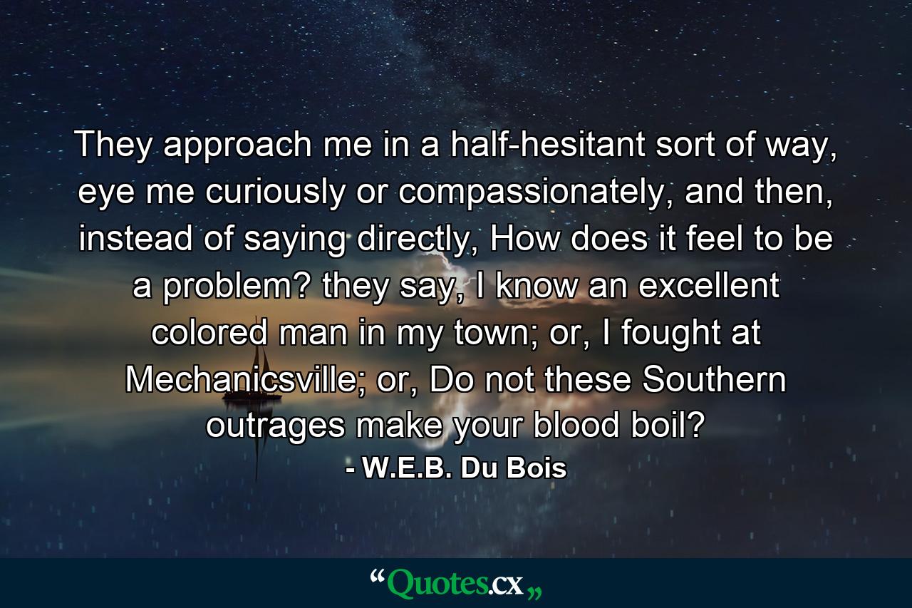 They approach me in a half-hesitant sort of way, eye me curiously or compassionately, and then, instead of saying directly, How does it feel to be a problem? they say, I know an excellent colored man in my town; or, I fought at Mechanicsville; or, Do not these Southern outrages make your blood boil? - Quote by W.E.B. Du Bois