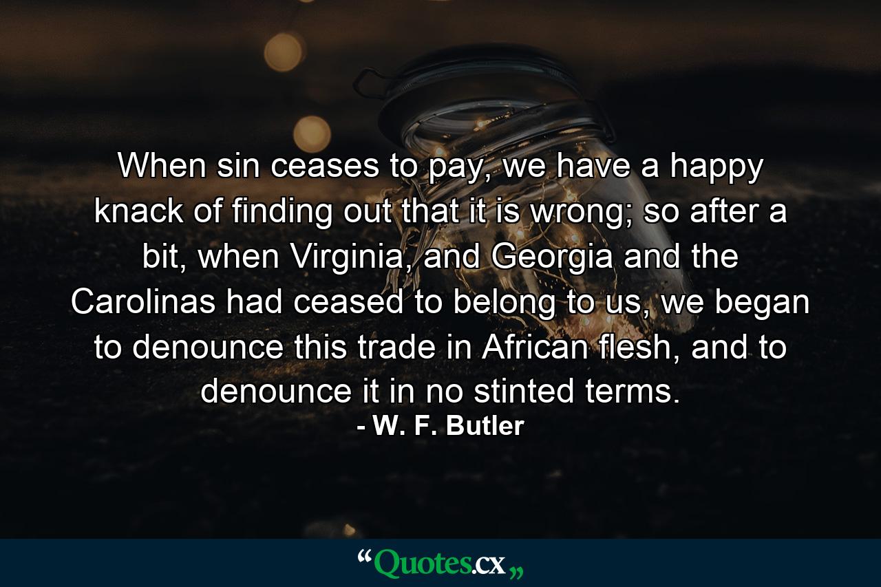 When sin ceases to pay, we have a happy knack of finding out that it is wrong; so after a bit, when Virginia, and Georgia and the Carolinas had ceased to belong to us, we began to denounce this trade in African flesh, and to denounce it in no stinted terms. - Quote by W. F. Butler