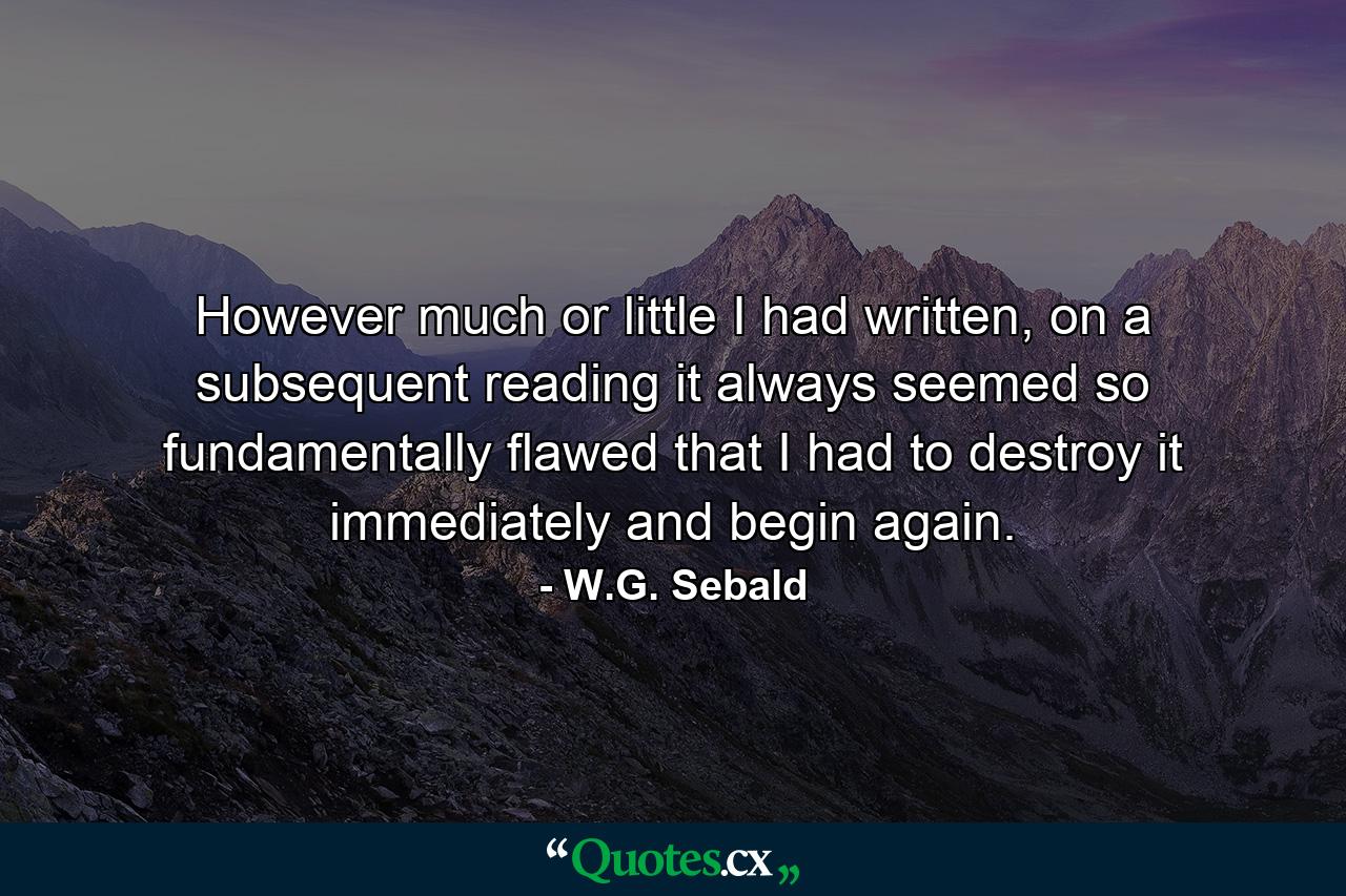 However much or little I had written, on a subsequent reading it always seemed so fundamentally flawed that I had to destroy it immediately and begin again. - Quote by W.G. Sebald