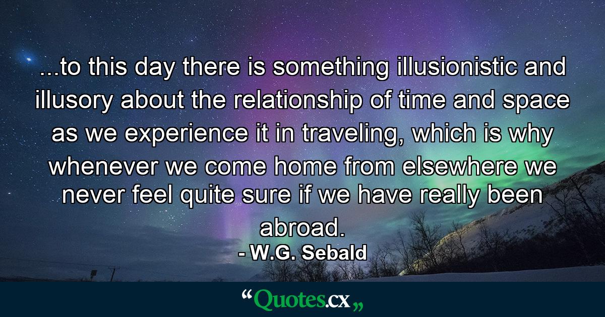 ...to this day there is something illusionistic and illusory about the relationship of time and space as we experience it in traveling, which is why whenever we come home from elsewhere we never feel quite sure if we have really been abroad. - Quote by W.G. Sebald