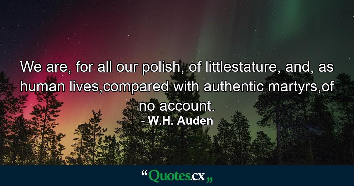 We are, for all our polish, of littlestature, and, as human lives,compared with authentic martyrs,of no account. - Quote by W.H. Auden