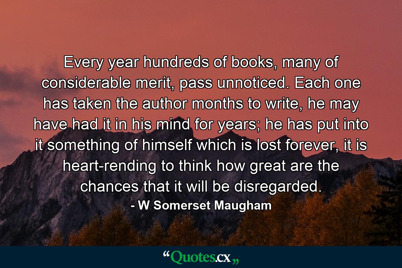 Every year hundreds of books, many of considerable merit, pass unnoticed. Each one has taken the author months to write, he may have had it in his mind for years; he has put into it something of himself which is lost forever, it is heart-rending to think how great are the chances that it will be disregarded. - Quote by W Somerset Maugham