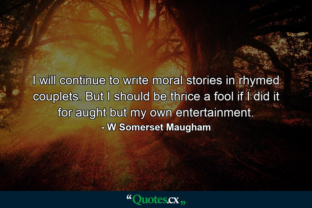 I will continue to write moral stories in rhymed couplets. But I should be thrice a fool if I did it for aught but my own entertainment. - Quote by W Somerset Maugham