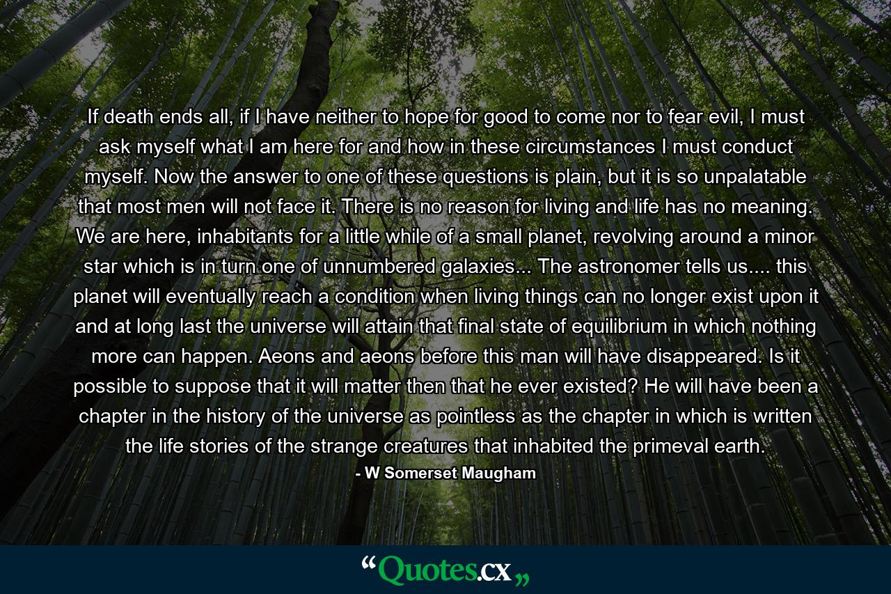 If death ends all, if I have neither to hope for good to come nor to fear evil, I must ask myself what I am here for and how in these circumstances I must conduct myself. Now the answer to one of these questions is plain, but it is so unpalatable that most men will not face it. There is no reason for living and life has no meaning. We are here, inhabitants for a little while of a small planet, revolving around a minor star which is in turn one of unnumbered galaxies... The astronomer tells us.... this planet will eventually reach a condition when living things can no longer exist upon it and at long last the universe will attain that final state of equilibrium in which nothing more can happen. Aeons and aeons before this man will have disappeared. Is it possible to suppose that it will matter then that he ever existed? He will have been a chapter in the history of the universe as pointless as the chapter in which is written the life stories of the strange creatures that inhabited the primeval earth. - Quote by W Somerset Maugham