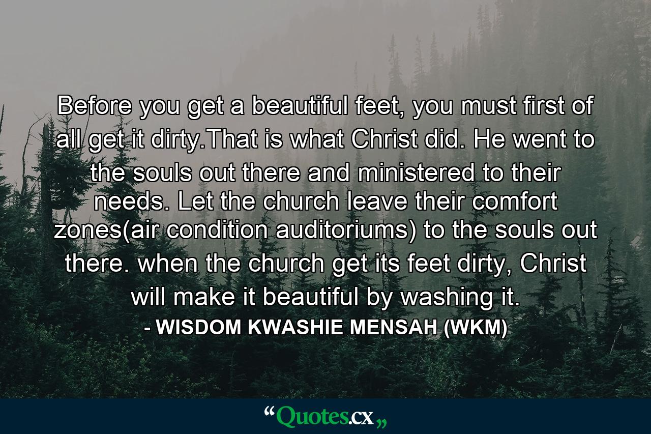 Before you get a beautiful feet, you must first of all get it dirty.That is what Christ did. He went to the souls out there and ministered to their needs. Let the church leave their comfort zones(air condition auditoriums) to the souls out there. when the church get its feet dirty, Christ will make it beautiful by washing it. - Quote by WISDOM KWASHIE MENSAH (WKM)