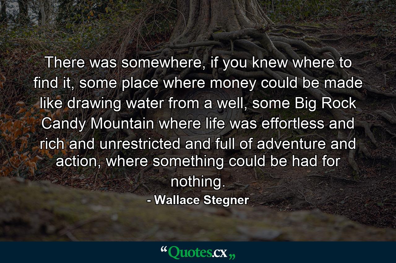 There was somewhere, if you knew where to find it, some place where money could be made like drawing water from a well, some Big Rock Candy Mountain where life was effortless and rich and unrestricted and full of adventure and action, where something could be had for nothing. - Quote by Wallace Stegner