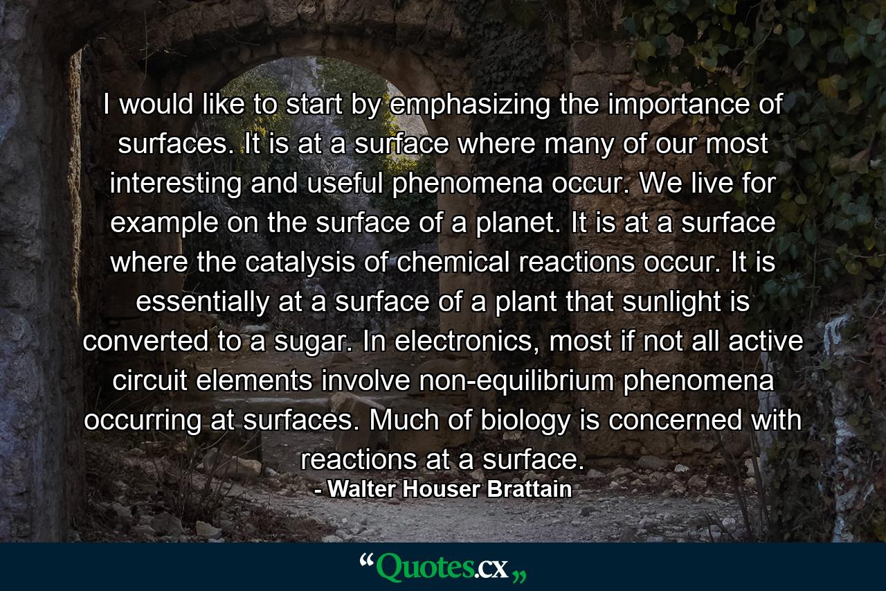 I would like to start by emphasizing the importance of surfaces. It is at a surface where many of our most interesting and useful phenomena occur. We live for example on the surface of a planet. It is at a surface where the catalysis of chemical reactions occur. It is essentially at a surface of a plant that sunlight is converted to a sugar. In electronics, most if not all active circuit elements involve non-equilibrium phenomena occurring at surfaces. Much of biology is concerned with reactions at a surface. - Quote by Walter Houser Brattain