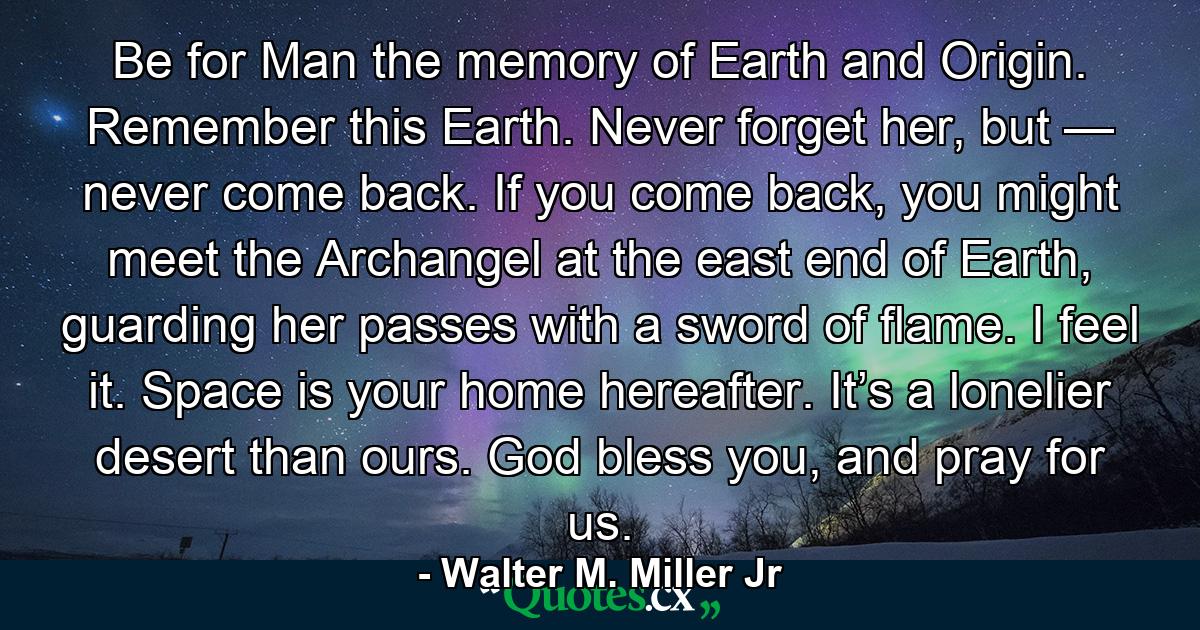 Be for Man the memory of Earth and Origin. Remember this Earth. Never forget her, but — never come back. If you come back, you might meet the Archangel at the east end of Earth, guarding her passes with a sword of flame. I feel it. Space is your home hereafter. It’s a lonelier desert than ours. God bless you, and pray for us. - Quote by Walter M. Miller Jr