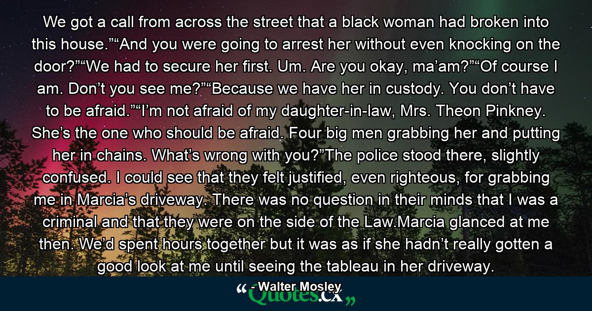 We got a call from across the street that a black woman had broken into this house.”“And you were going to arrest her without even knocking on the door?”“We had to secure her first. Um. Are you okay, ma’am?”“Of course I am. Don’t you see me?”“Because we have her in custody. You don’t have to be afraid.”“I’m not afraid of my daughter-in-law, Mrs. Theon Pinkney. She’s the one who should be afraid. Four big men grabbing her and putting her in chains. What’s wrong with you?”The police stood there, slightly confused. I could see that they felt justified, even righteous, for grabbing me in Marcia’s driveway. There was no question in their minds that I was a criminal and that they were on the side of the Law.Marcia glanced at me then. We’d spent hours together but it was as if she hadn’t really gotten a good look at me until seeing the tableau in her driveway. - Quote by Walter Mosley