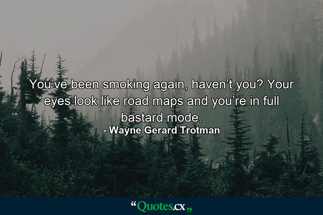 You’ve been smoking again, haven’t you? Your eyes look like road maps and you’re in full bastard mode. - Quote by Wayne Gerard Trotman