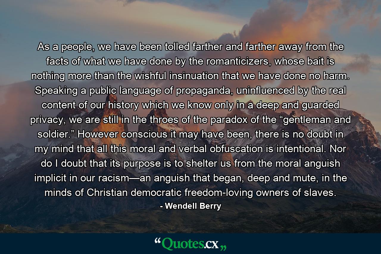 As a people, we have been tolled farther and farther away from the facts of what we have done by the romanticizers, whose bait is nothing more than the wishful insinuation that we have done no harm. Speaking a public language of propaganda, uninfluenced by the real content of our history which we know only in a deep and guarded privacy, we are still in the throes of the paradox of the “gentleman and soldier.” However conscious it may have been, there is no doubt in my mind that all this moral and verbal obfuscation is intentional. Nor do I doubt that its purpose is to shelter us from the moral anguish implicit in our racism—an anguish that began, deep and mute, in the minds of Christian democratic freedom-loving owners of slaves. - Quote by Wendell Berry