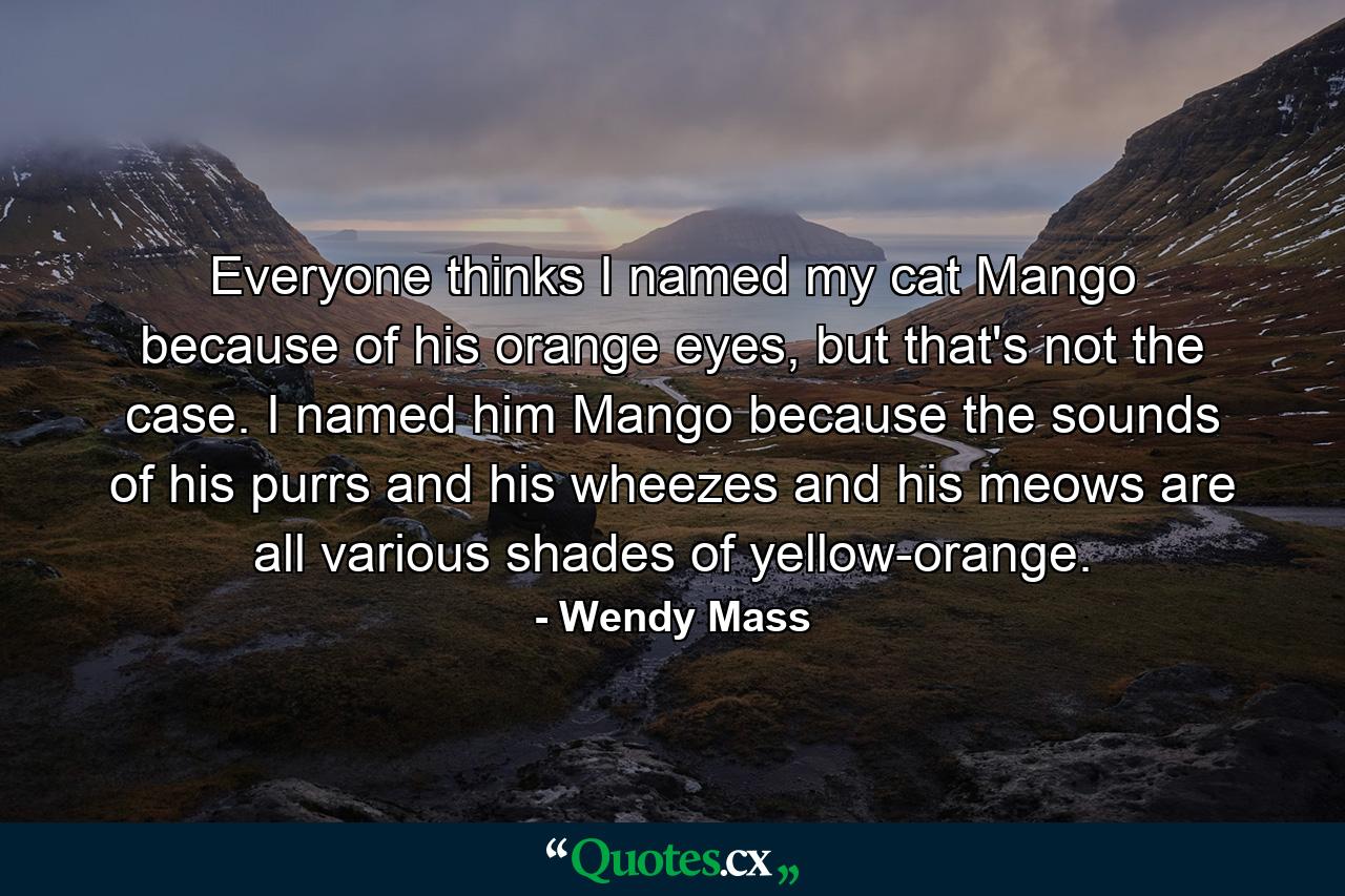 Everyone thinks I named my cat Mango because of his orange eyes, but that's not the case. I named him Mango because the sounds of his purrs and his wheezes and his meows are all various shades of yellow-orange. - Quote by Wendy Mass