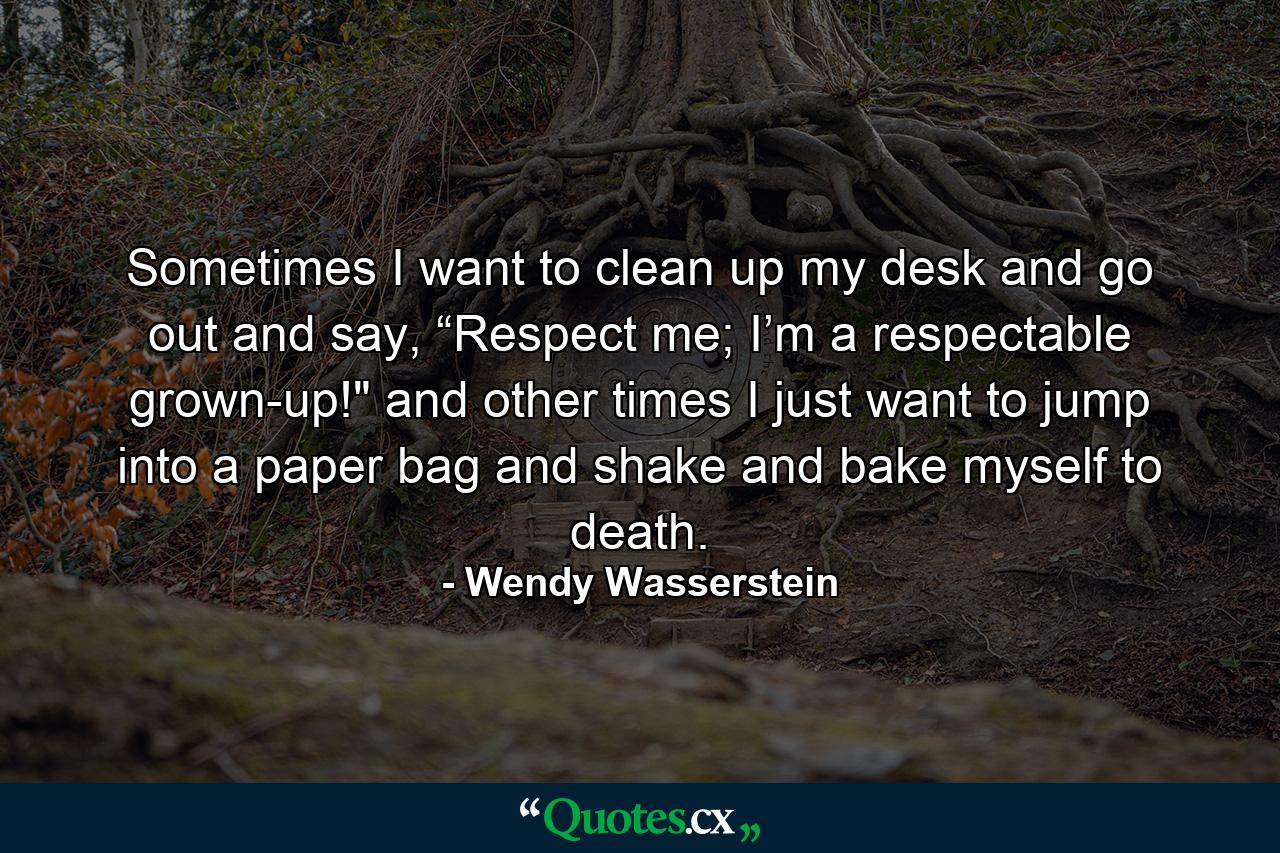 Sometimes I want to clean up my desk and go out and say, “Respect me; I’m a respectable grown-up!