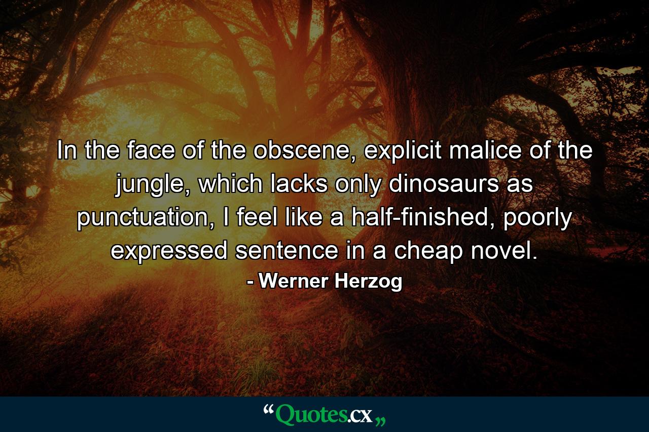 In the face of the obscene, explicit malice of the jungle, which lacks only dinosaurs as punctuation, I feel like a half-finished, poorly expressed sentence in a cheap novel. - Quote by Werner Herzog