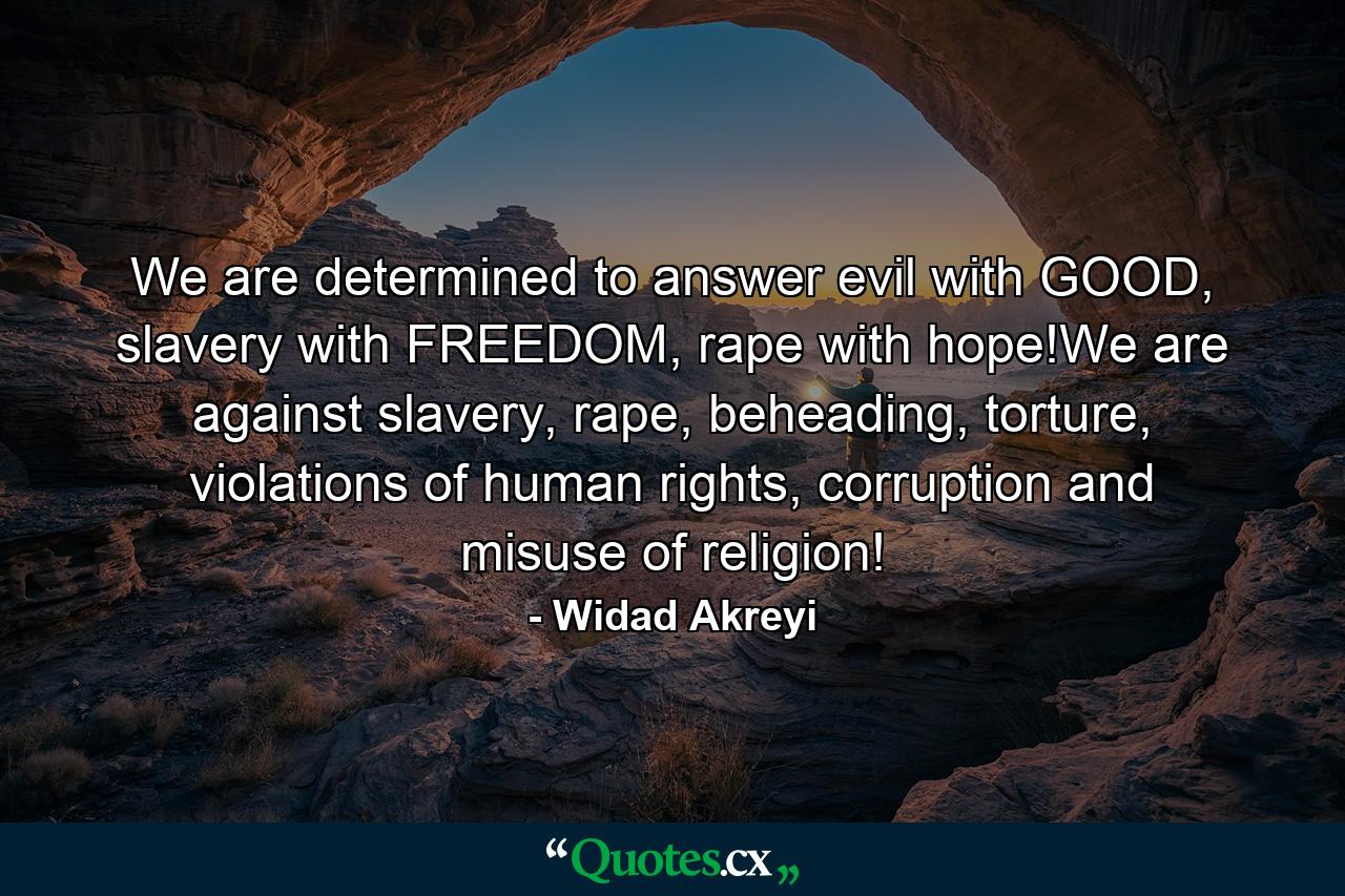 We are determined to answer evil with GOOD, slavery with FREEDOM, rape with hope!We are against slavery, rape, beheading, torture, violations of human rights, corruption and misuse of religion! - Quote by Widad Akreyi