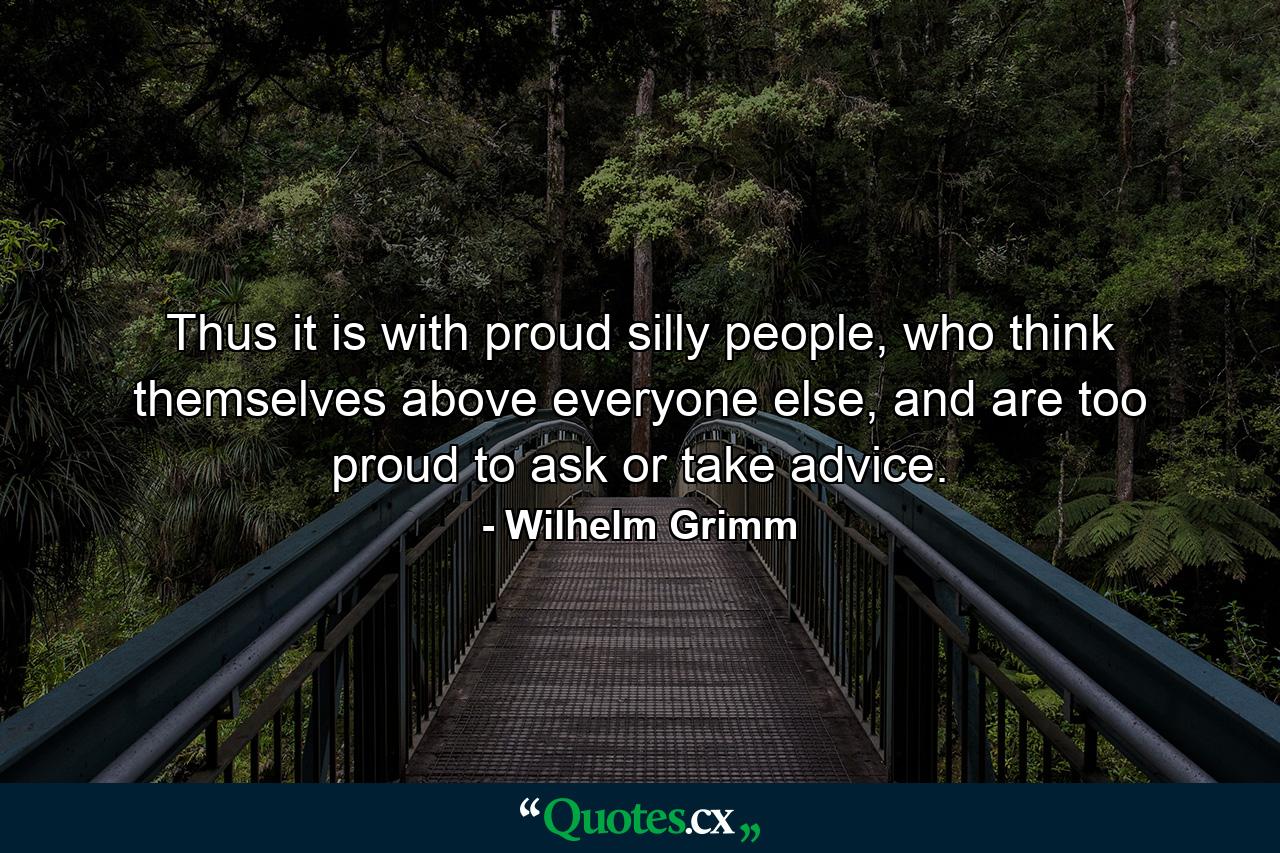 Thus it is with proud silly people, who think themselves above everyone else, and are too proud to ask or take advice. - Quote by Wilhelm Grimm