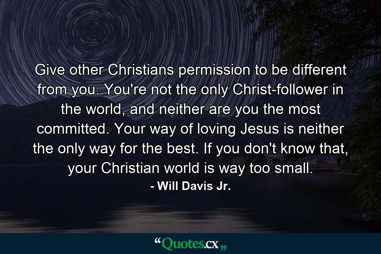 Give other Christians permission to be different from you. You're not the only Christ-follower in the world, and neither are you the most committed. Your way of loving Jesus is neither the only way for the best. If you don't know that, your Christian world is way too small. - Quote by Will Davis Jr.