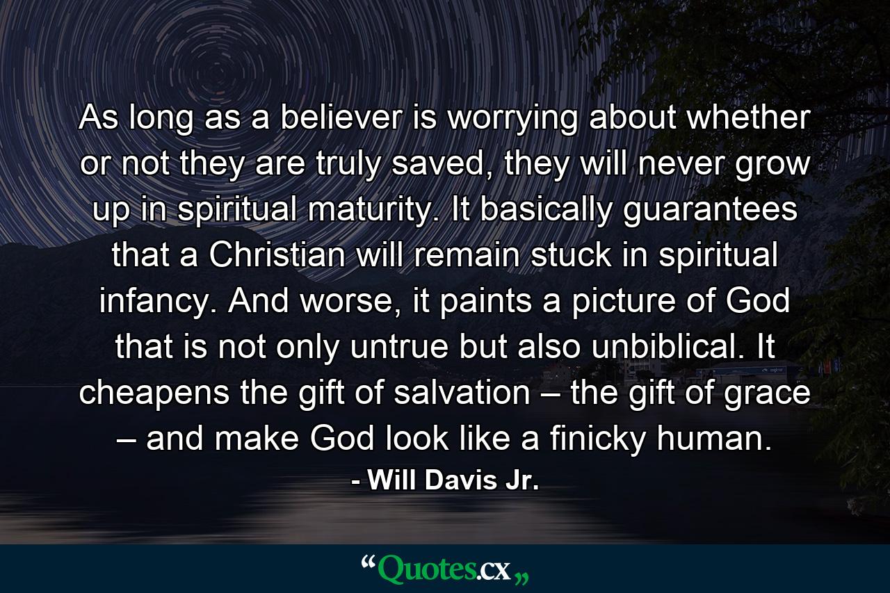 As long as a believer is worrying about whether or not they are truly saved, they will never grow up in spiritual maturity. It basically guarantees that a Christian will remain stuck in spiritual infancy. And worse, it paints a picture of God that is not only untrue but also unbiblical. It cheapens the gift of salvation – the gift of grace – and make God look like a finicky human. - Quote by Will Davis Jr.