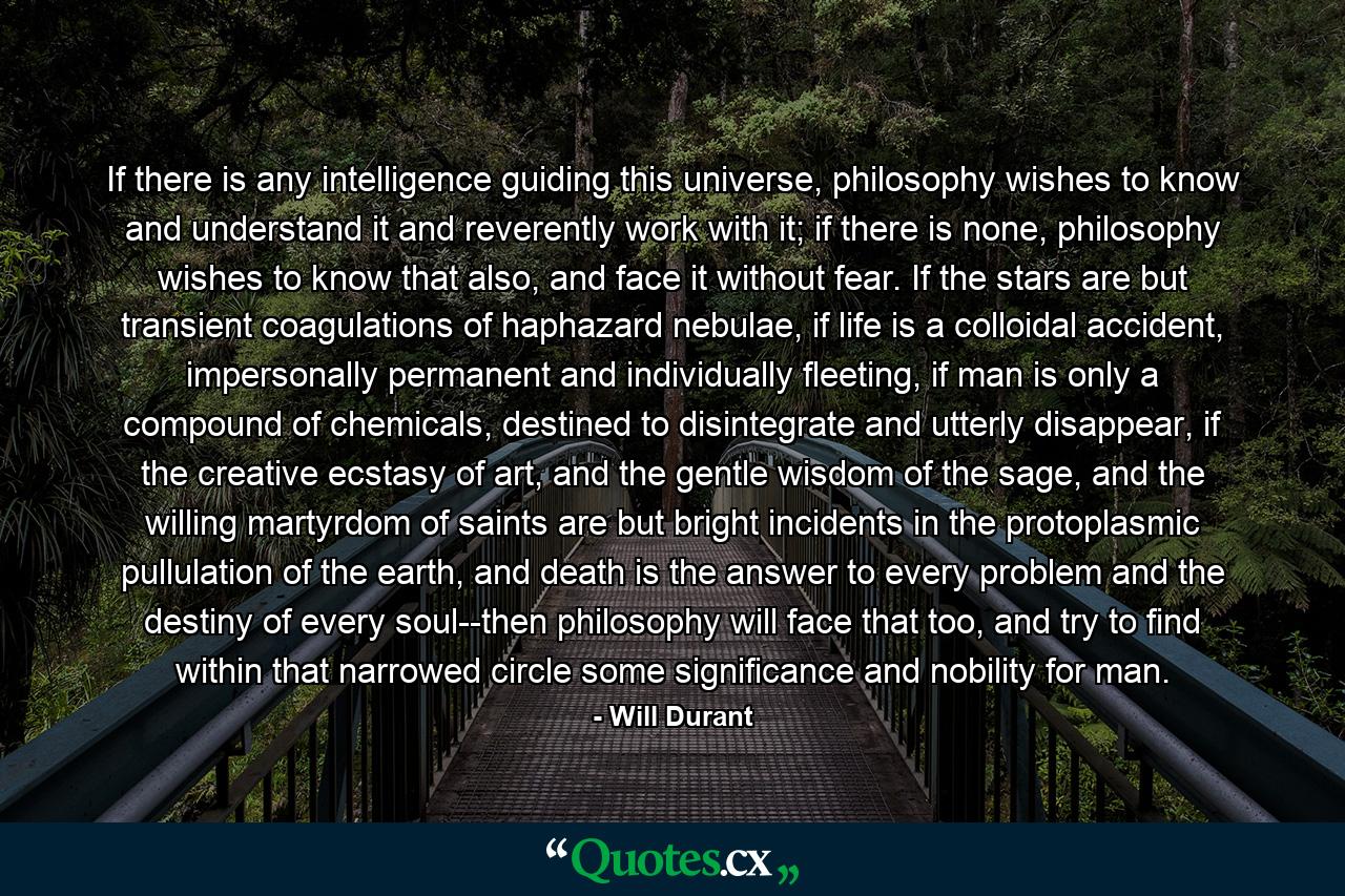 If there is any intelligence guiding this universe, philosophy wishes to know and understand it and reverently work with it; if there is none, philosophy wishes to know that also, and face it without fear. If the stars are but transient coagulations of haphazard nebulae, if life is a colloidal accident, impersonally permanent and individually fleeting, if man is only a compound of chemicals, destined to disintegrate and utterly disappear, if the creative ecstasy of art, and the gentle wisdom of the sage, and the willing martyrdom of saints are but bright incidents in the protoplasmic pullulation of the earth, and death is the answer to every problem and the destiny of every soul--then philosophy will face that too, and try to find within that narrowed circle some significance and nobility for man. - Quote by Will Durant