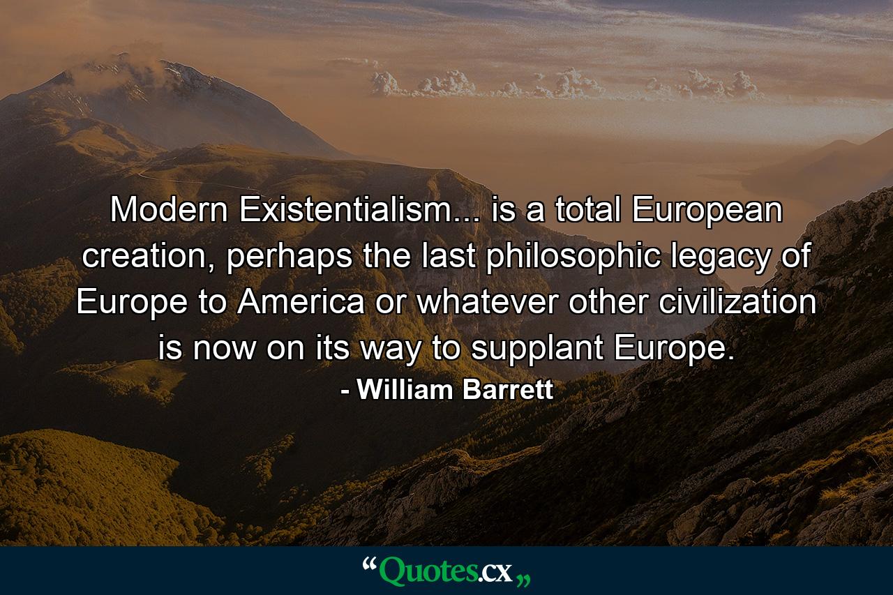 Modern Existentialism... is a total European creation, perhaps the last philosophic legacy of Europe to America or whatever other civilization is now on its way to supplant Europe. - Quote by William Barrett