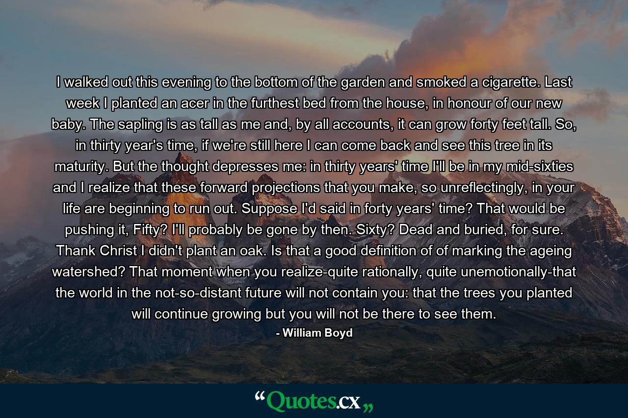 I walked out this evening to the bottom of the garden and smoked a cigarette. Last week I planted an acer in the furthest bed from the house, in honour of our new baby. The sapling is as tall as me and, by all accounts, it can grow forty feet tall. So, in thirty year's time, if we're still here I can come back and see this tree in its maturity. But the thought depresses me: in thirty years' time I'll be in my mid-sixties and I realize that these forward projections that you make, so unreflectingly, in your life are beginning to run out. Suppose I'd said in forty years' time? That would be pushing it, Fifty? I'll probably be gone by then. Sixty? Dead and buried, for sure. Thank Christ I didn't plant an oak. Is that a good definition of of marking the ageing watershed? That moment when you realize-quite rationally, quite unemotionally-that the world in the not-so-distant future will not contain you: that the trees you planted will continue growing but you will not be there to see them. - Quote by William Boyd