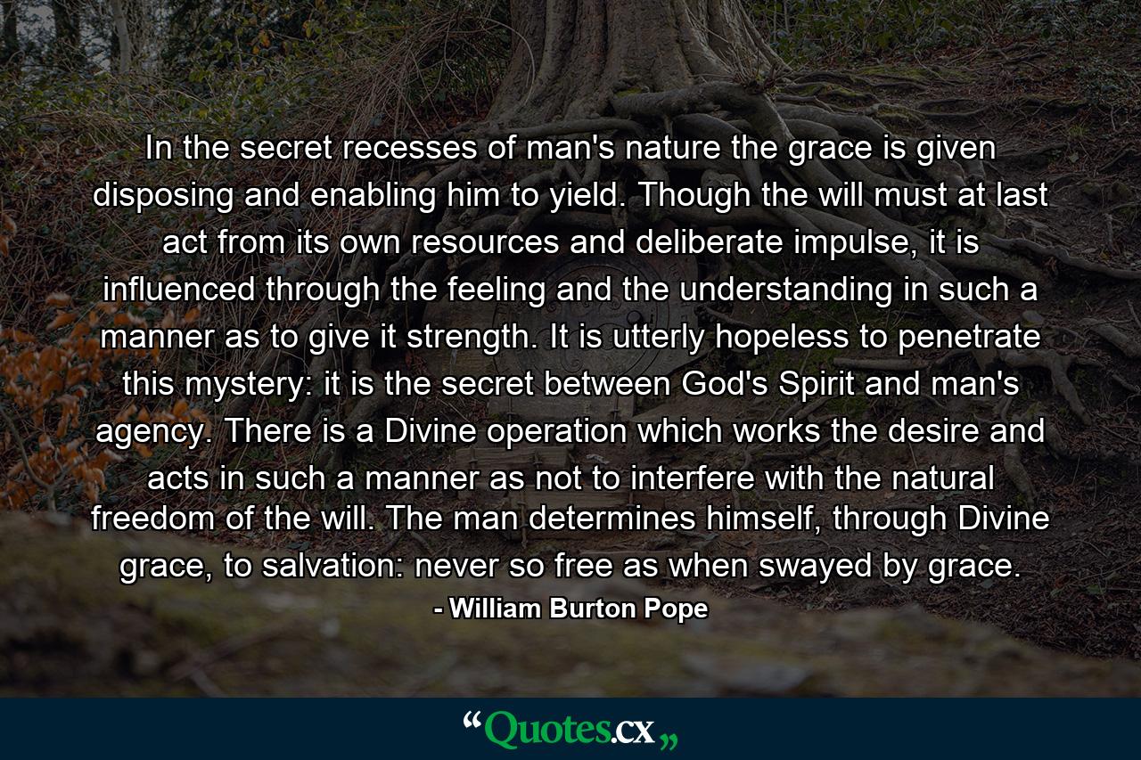 In the secret recesses of man's nature the grace is given disposing and enabling him to yield. Though the will must at last act from its own resources and deliberate impulse, it is influenced through the feeling and the understanding in such a manner as to give it strength. It is utterly hopeless to penetrate this mystery: it is the secret between God's Spirit and man's agency. There is a Divine operation which works the desire and acts in such a manner as not to interfere with the natural freedom of the will. The man determines himself, through Divine grace, to salvation: never so free as when swayed by grace. - Quote by William Burton Pope