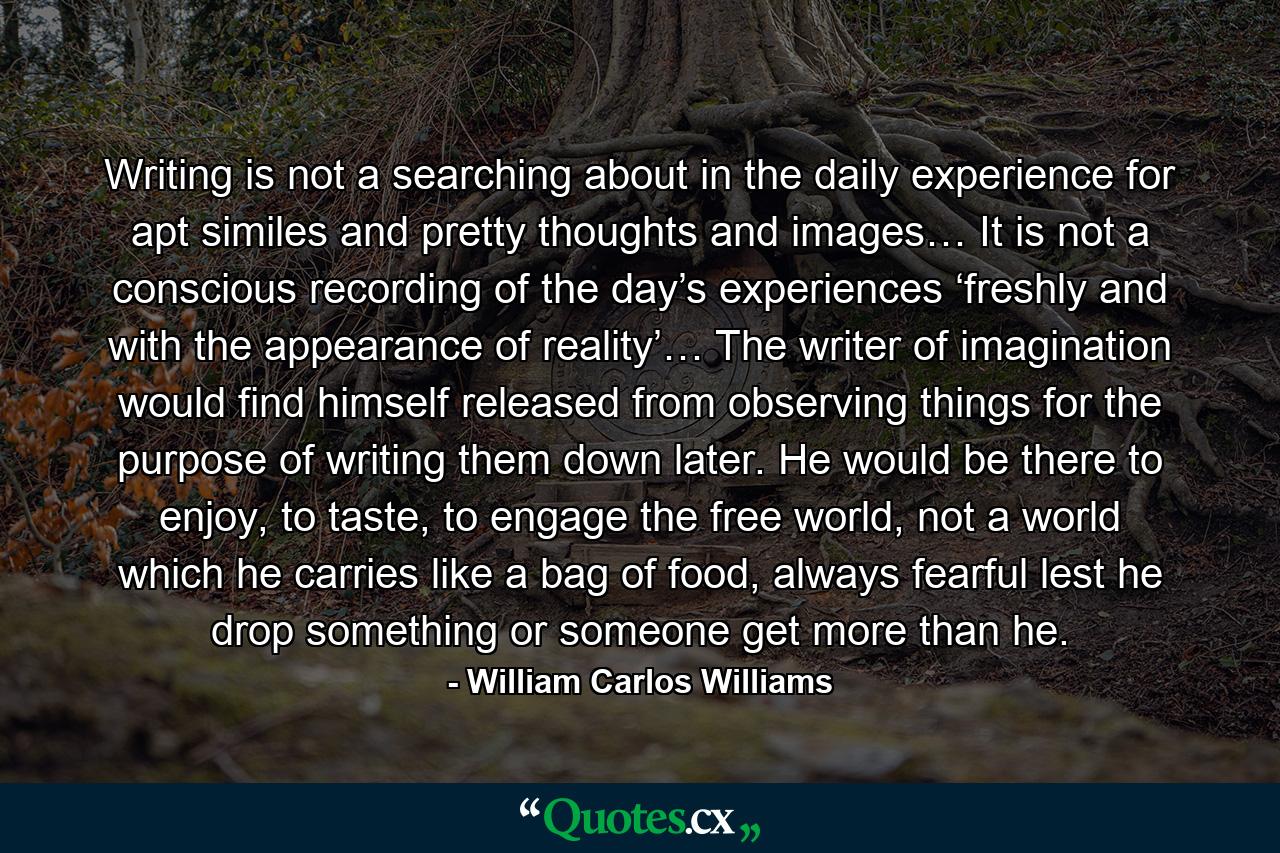 Writing is not a searching about in the daily experience for apt similes and pretty thoughts and images… It is not a conscious recording of the day’s experiences ‘freshly and with the appearance of reality’… The writer of imagination would find himself released from observing things for the purpose of writing them down later. He would be there to enjoy, to taste, to engage the free world, not a world which he carries like a bag of food, always fearful lest he drop something or someone get more than he. - Quote by William Carlos Williams