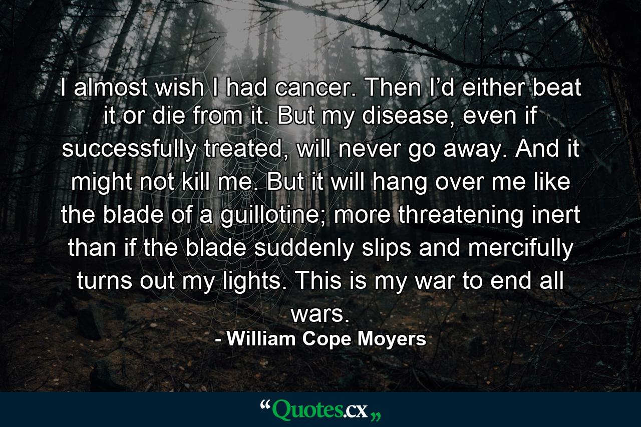 I almost wish I had cancer. Then I’d either beat it or die from it. But my disease, even if successfully treated, will never go away. And it might not kill me. But it will hang over me like the blade of a guillotine; more threatening inert than if the blade suddenly slips and mercifully turns out my lights. This is my war to end all wars. - Quote by William Cope Moyers