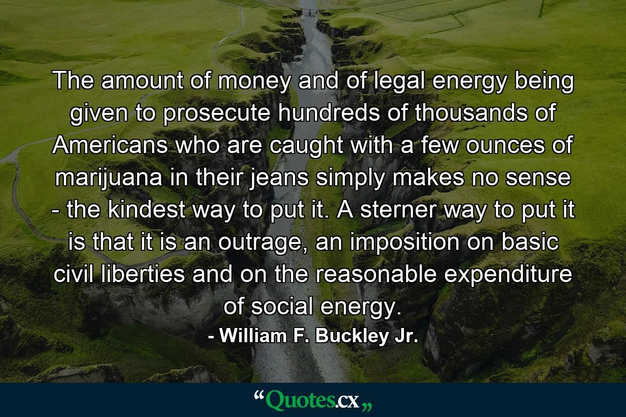 The amount of money and of legal energy being given to prosecute hundreds of thousands of Americans who are caught with a few ounces of marijuana in their jeans simply makes no sense - the kindest way to put it. A sterner way to put it is that it is an outrage, an imposition on basic civil liberties and on the reasonable expenditure of social energy. - Quote by William F. Buckley Jr.