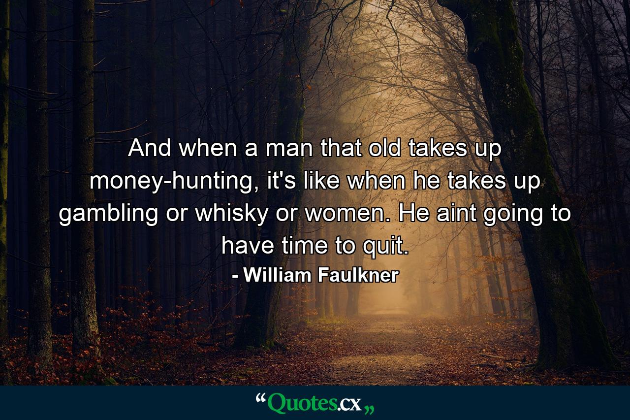 And when a man that old takes up money-hunting, it's like when he takes up gambling or whisky or women. He aint going to have time to quit. - Quote by William Faulkner