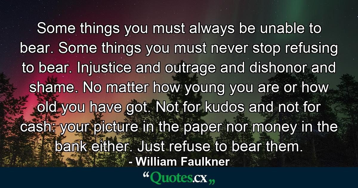 Some things you must always be unable to bear. Some things you must never stop refusing to bear. Injustice and outrage and dishonor and shame. No matter how young you are or how old you have got. Not for kudos and not for cash: your picture in the paper nor money in the bank either. Just refuse to bear them. - Quote by William Faulkner