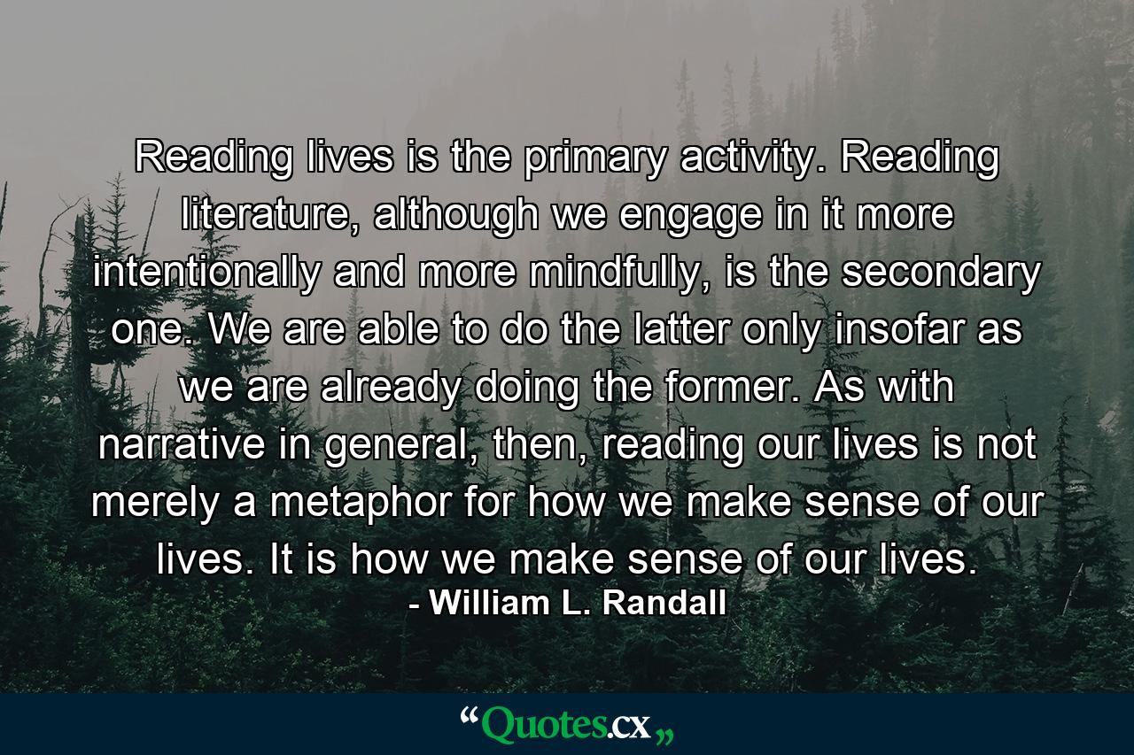 Reading lives is the primary activity. Reading literature, although we engage in it more intentionally and more mindfully, is the secondary one. We are able to do the latter only insofar as we are already doing the former. As with narrative in general, then, reading our lives is not merely a metaphor for how we make sense of our lives. It is how we make sense of our lives. - Quote by William L. Randall