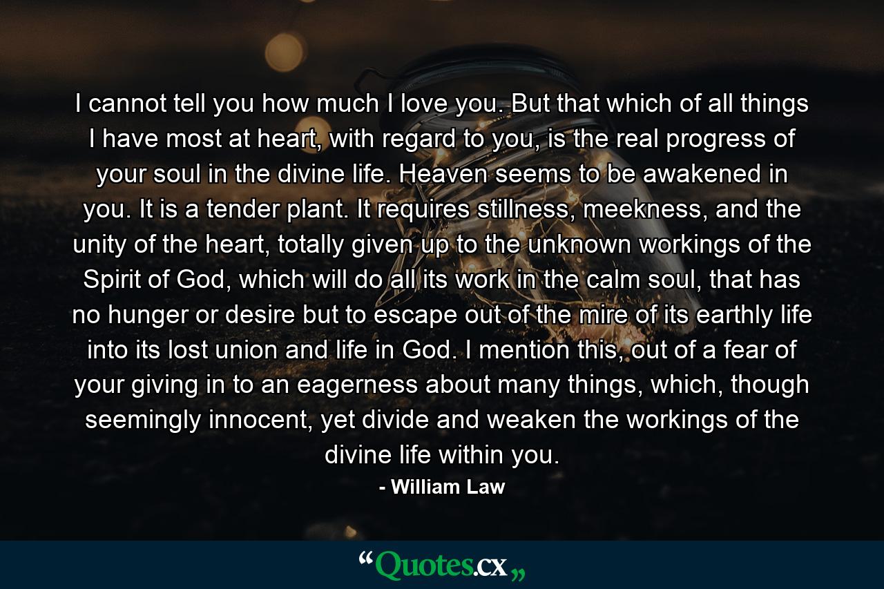 I cannot tell you how much I love you. But that which of all things I have most at heart, with regard to you, is the real progress of your soul in the divine life. Heaven seems to be awakened in you. It is a tender plant. It requires stillness, meekness, and the unity of the heart, totally given up to the unknown workings of the Spirit of God, which will do all its work in the calm soul, that has no hunger or desire but to escape out of the mire of its earthly life into its lost union and life in God. I mention this, out of a fear of your giving in to an eagerness about many things, which, though seemingly innocent, yet divide and weaken the workings of the divine life within you. - Quote by William Law