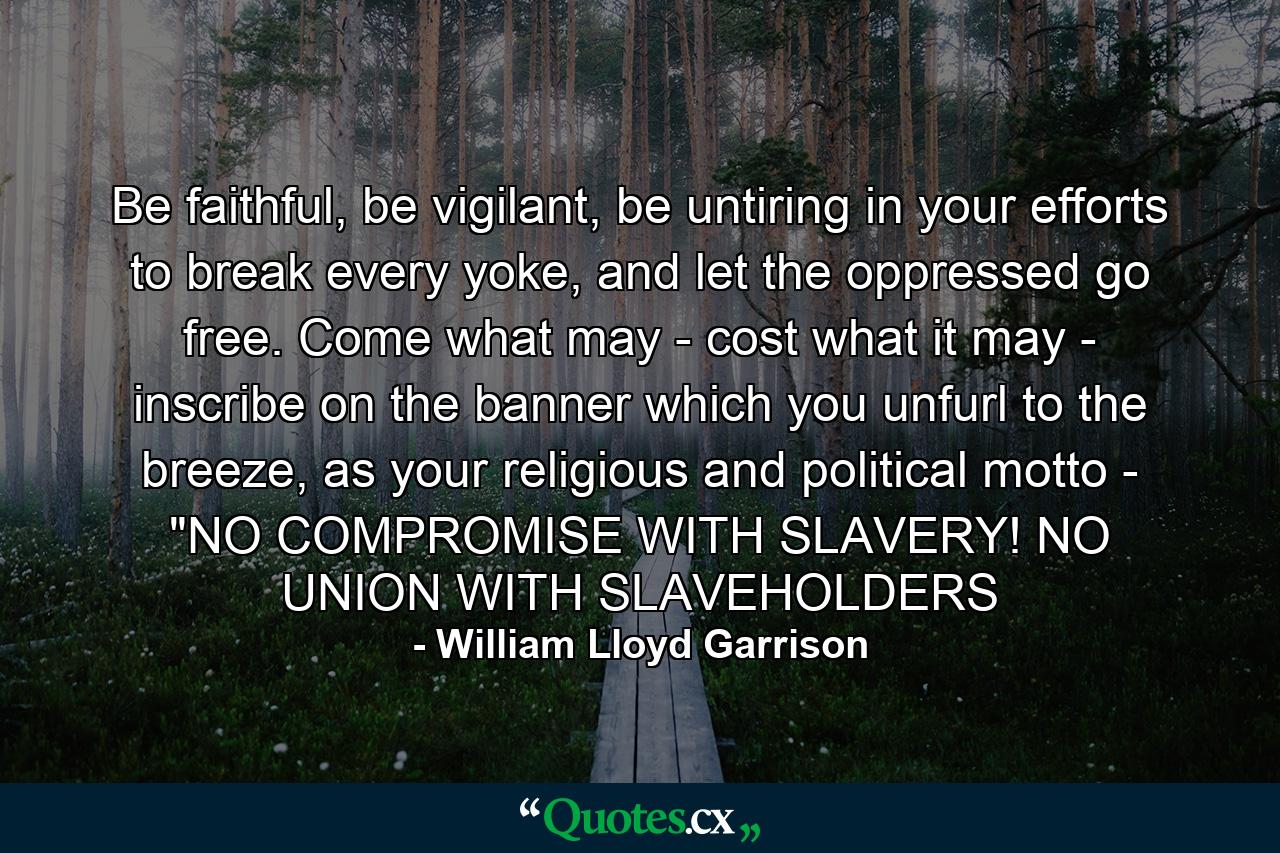 Be faithful, be vigilant, be untiring in your efforts to break every yoke, and let the oppressed go free. Come what may - cost what it may - inscribe on the banner which you unfurl to the breeze, as your religious and political motto - 