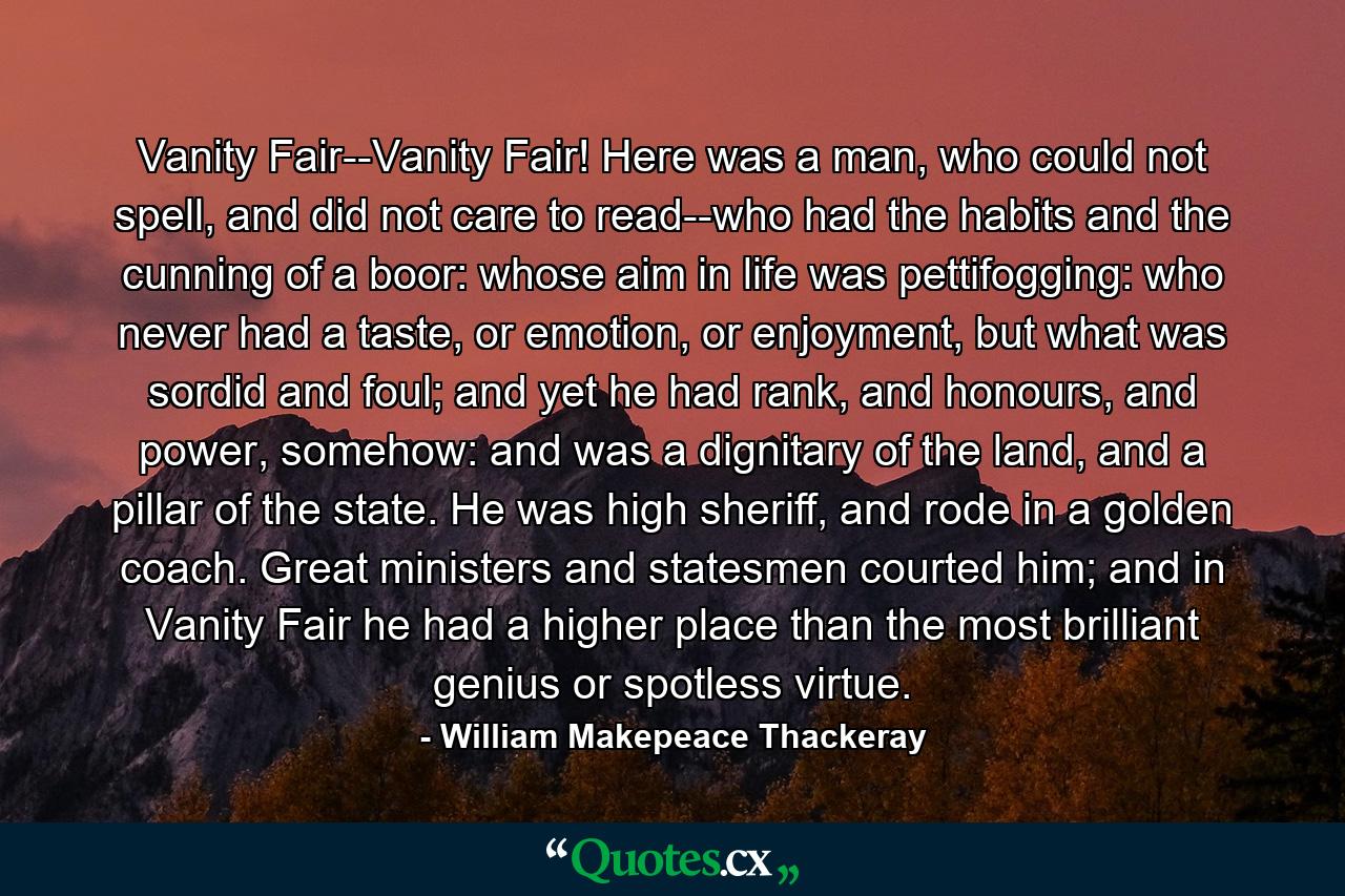 Vanity Fair--Vanity Fair! Here was a man, who could not spell, and did not care to read--who had the habits and the cunning of a boor: whose aim in life was pettifogging: who never had a taste, or emotion, or enjoyment, but what was sordid and foul; and yet he had rank, and honours, and power, somehow: and was a dignitary of the land, and a pillar of the state. He was high sheriff, and rode in a golden coach. Great ministers and statesmen courted him; and in Vanity Fair he had a higher place than the most brilliant genius or spotless virtue. - Quote by William Makepeace Thackeray