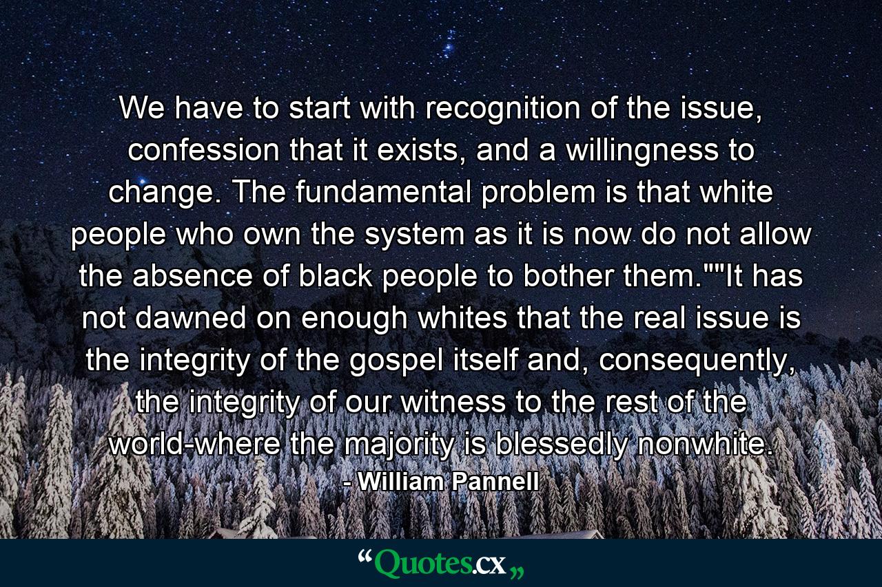 We have to start with recognition of the issue, confession that it exists, and a willingness to change. The fundamental problem is that white people who own the system as it is now do not allow the absence of black people to bother them.