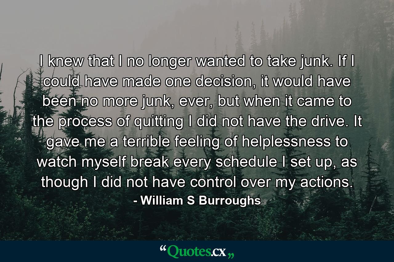 I knew that I no longer wanted to take junk. If I could have made one decision, it would have been no more junk, ever, but when it came to the process of quitting I did not have the drive. It gave me a terrible feeling of helplessness to watch myself break every schedule I set up, as though I did not have control over my actions. - Quote by William S Burroughs