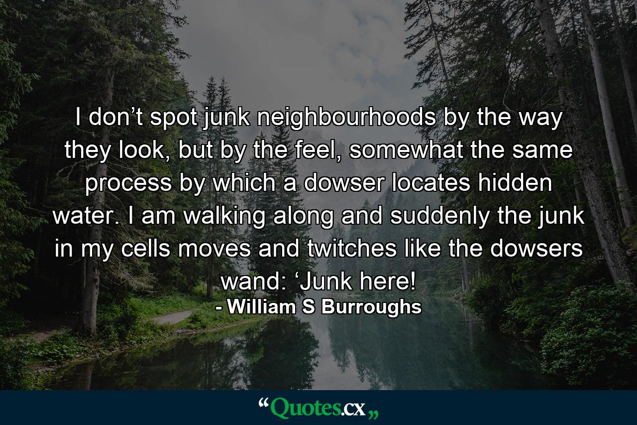 I don’t spot junk neighbourhoods by the way they look, but by the feel, somewhat the same process by which a dowser locates hidden water. I am walking along and suddenly the junk in my cells moves and twitches like the dowsers wand: ‘Junk here! - Quote by William S Burroughs