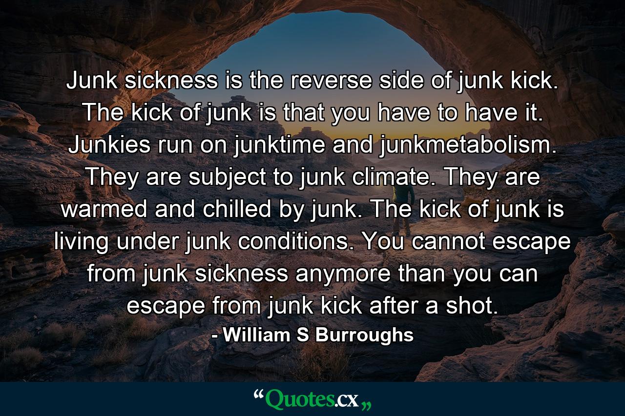 Junk sickness is the reverse side of junk kick. The kick of junk is that you have to have it. Junkies run on junktime and junkmetabolism. They are subject to junk climate. They are warmed and chilled by junk. The kick of junk is living under junk conditions. You cannot escape from junk sickness anymore than you can escape from junk kick after a shot. - Quote by William S Burroughs