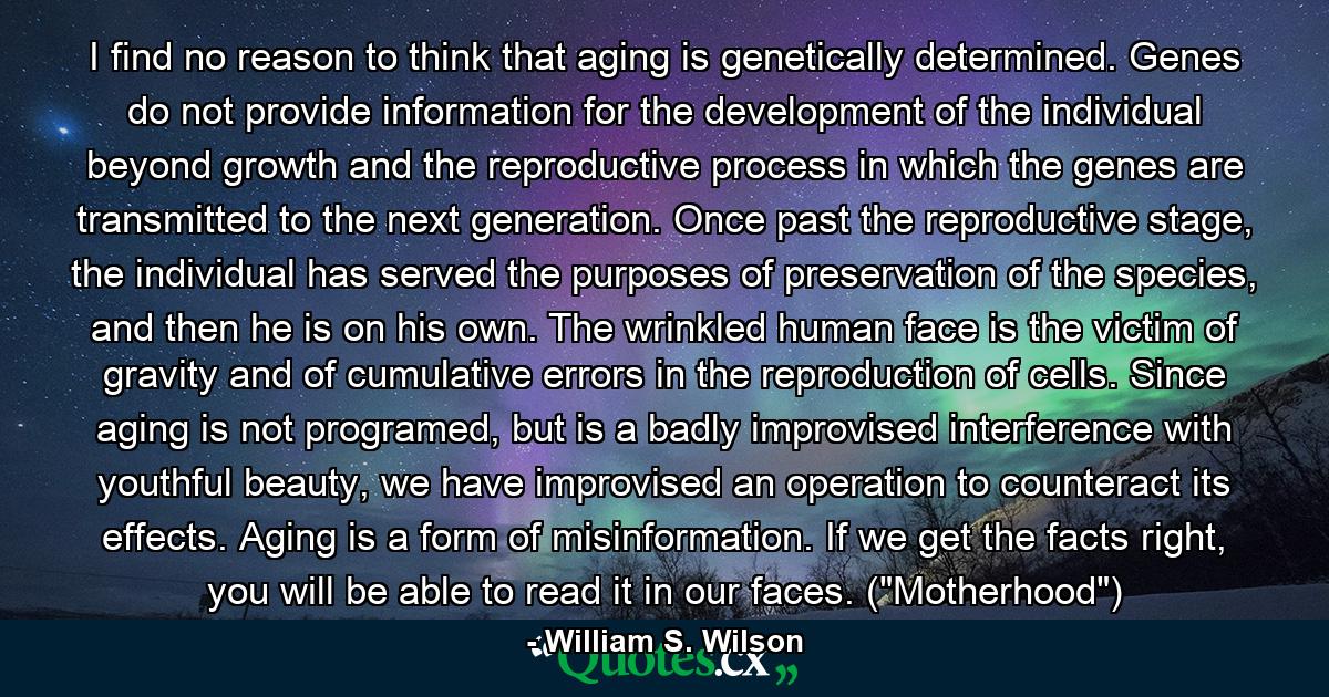 I find no reason to think that aging is genetically determined. Genes do not provide information for the development of the individual beyond growth and the reproductive process in which the genes are transmitted to the next generation. Once past the reproductive stage, the individual has served the purposes of preservation of the species, and then he is on his own. The wrinkled human face is the victim of gravity and of cumulative errors in the reproduction of cells. Since aging is not programed, but is a badly improvised interference with youthful beauty, we have improvised an operation to counteract its effects. Aging is a form of misinformation. If we get the facts right, you will be able to read it in our faces. (