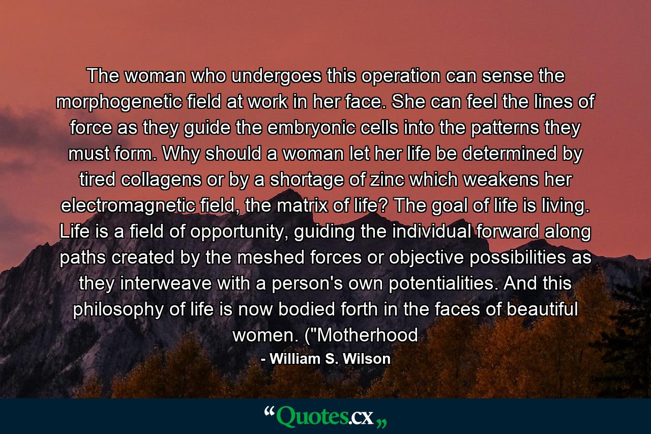 The woman who undergoes this operation can sense the morphogenetic field at work in her face. She can feel the lines of force as they guide the embryonic cells into the patterns they must form. Why should a woman let her life be determined by tired collagens or by a shortage of zinc which weakens her electromagnetic field, the matrix of life? The goal of life is living. Life is a field of opportunity, guiding the individual forward along paths created by the meshed forces or objective possibilities as they interweave with a person's own potentialities. And this philosophy of life is now bodied forth in the faces of beautiful women. (