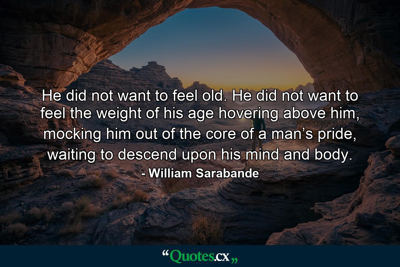 He did not want to feel old. He did not want to feel the weight of his age hovering above him, mocking him out of the core of a man’s pride, waiting to descend upon his mind and body. - Quote by William Sarabande