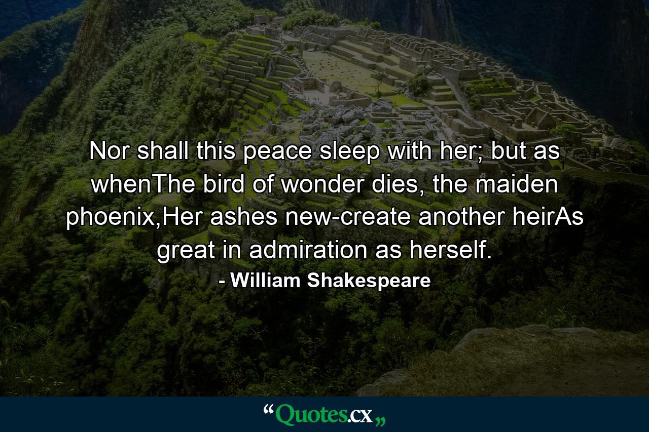 Nor shall this peace sleep with her; but as whenThe bird of wonder dies, the maiden phoenix,Her ashes new-create another heirAs great in admiration as herself. - Quote by William Shakespeare