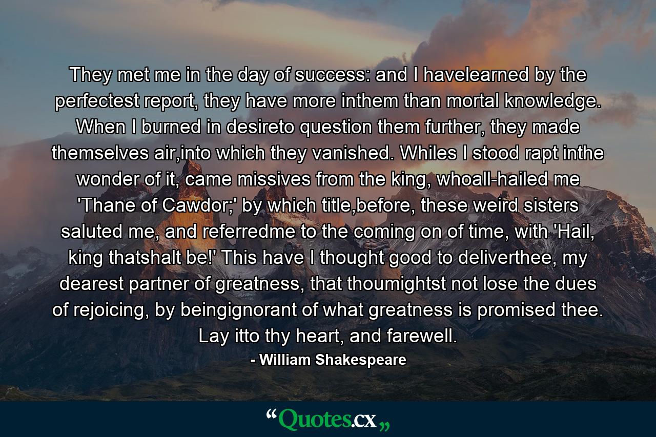 They met me in the day of success: and I havelearned by the perfectest report, they have more inthem than mortal knowledge. When I burned in desireto question them further, they made themselves air,into which they vanished. Whiles I stood rapt inthe wonder of it, came missives from the king, whoall-hailed me 'Thane of Cawdor;' by which title,before, these weird sisters saluted me, and referredme to the coming on of time, with 'Hail, king thatshalt be!' This have I thought good to deliverthee, my dearest partner of greatness, that thoumightst not lose the dues of rejoicing, by beingignorant of what greatness is promised thee. Lay itto thy heart, and farewell. - Quote by William Shakespeare