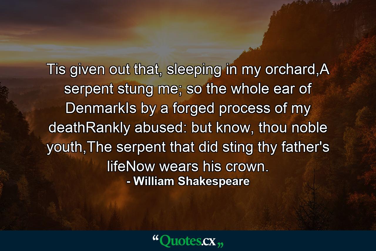 Tis given out that, sleeping in my orchard,A serpent stung me; so the whole ear of DenmarkIs by a forged process of my deathRankly abused: but know, thou noble youth,The serpent that did sting thy father's lifeNow wears his crown. - Quote by William Shakespeare