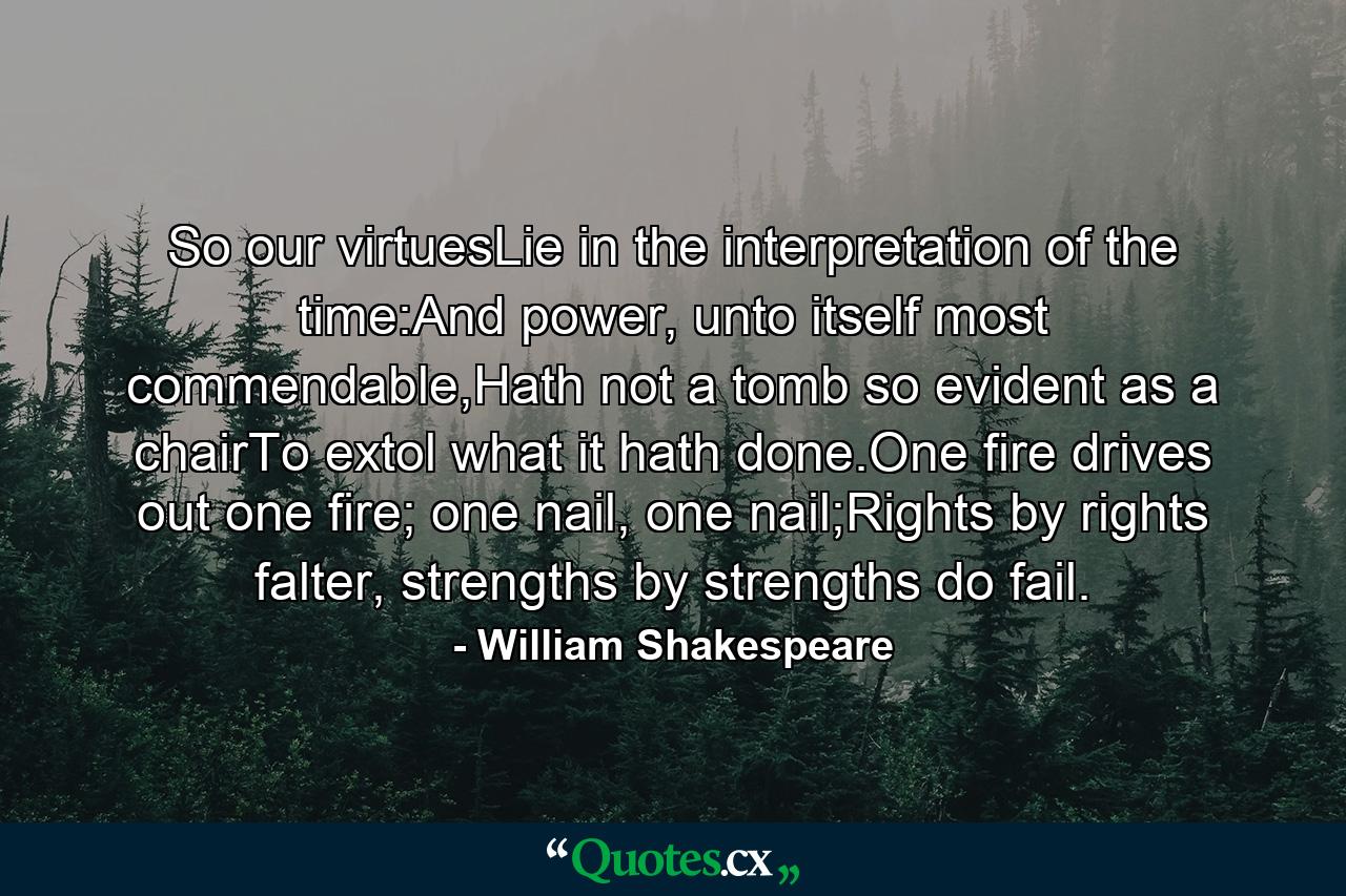 So our virtuesLie in the interpretation of the time:And power, unto itself most commendable,Hath not a tomb so evident as a chairTo extol what it hath done.One fire drives out one fire; one nail, one nail;Rights by rights falter, strengths by strengths do fail. - Quote by William Shakespeare