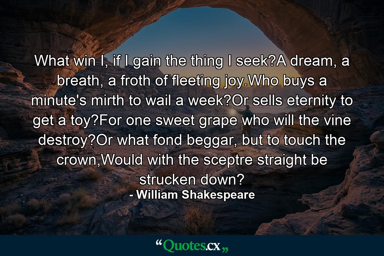 What win I, if I gain the thing I seek?A dream, a breath, a froth of fleeting joy.Who buys a minute's mirth to wail a week?Or sells eternity to get a toy?For one sweet grape who will the vine destroy?Or what fond beggar, but to touch the crown,Would with the sceptre straight be strucken down? - Quote by William Shakespeare