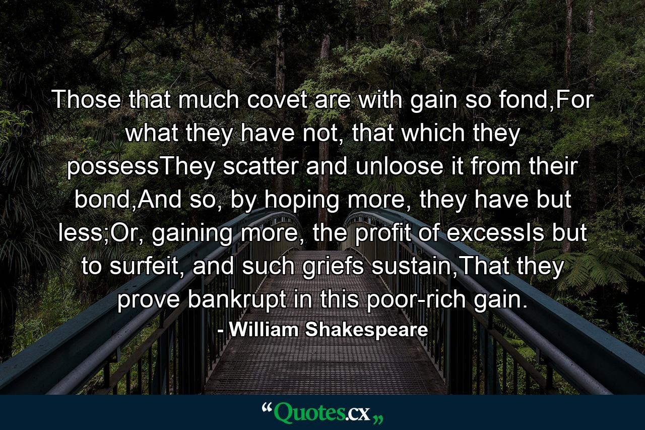 Those that much covet are with gain so fond,For what they have not, that which they possessThey scatter and unloose it from their bond,And so, by hoping more, they have but less;Or, gaining more, the profit of excessIs but to surfeit, and such griefs sustain,That they prove bankrupt in this poor-rich gain. - Quote by William Shakespeare