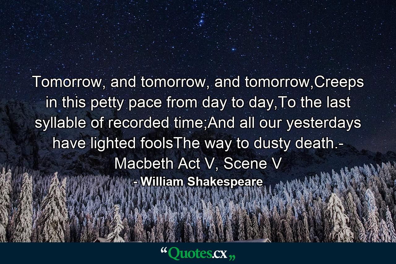 Tomorrow, and tomorrow, and tomorrow,Creeps in this petty pace from day to day,To the last syllable of recorded time;And all our yesterdays have lighted foolsThe way to dusty death.- Macbeth Act V, Scene V - Quote by William Shakespeare